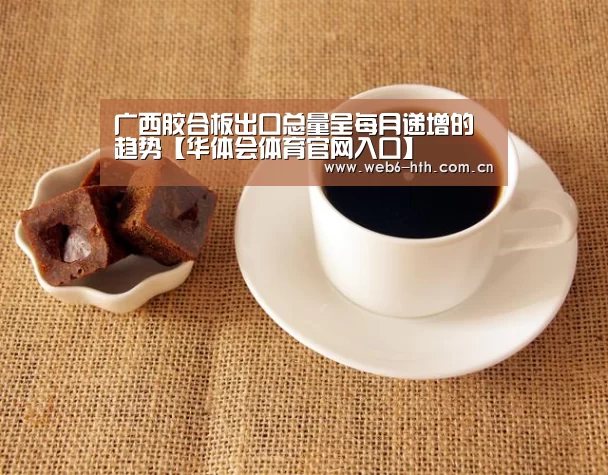 广西胶合板出口总量呈每月递增的趋势【华体会体育官网入口】(图3) 华体会体育官网入口